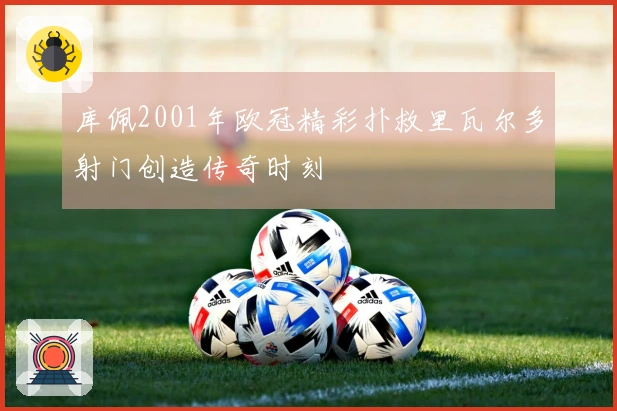 库佩2001年欧冠精彩扑救里瓦尔多射门创造传奇时刻