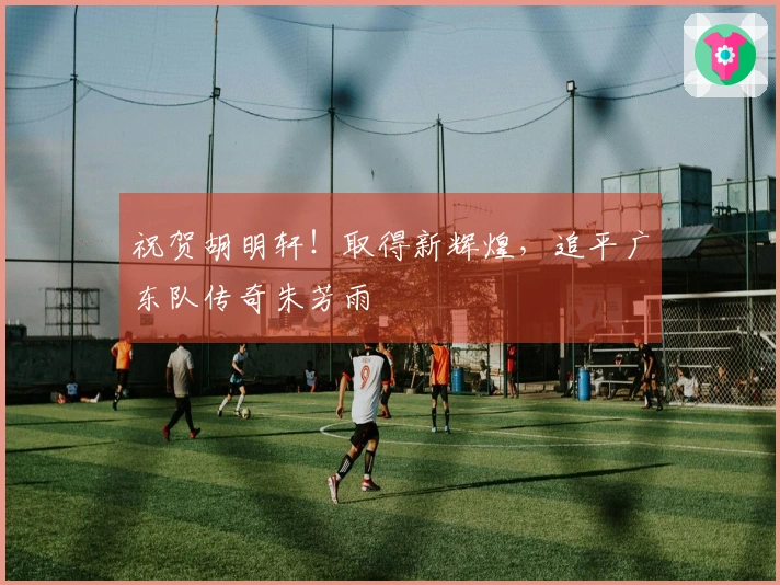 祝贺胡明轩！取得新辉煌，追平广东队传奇朱芳雨