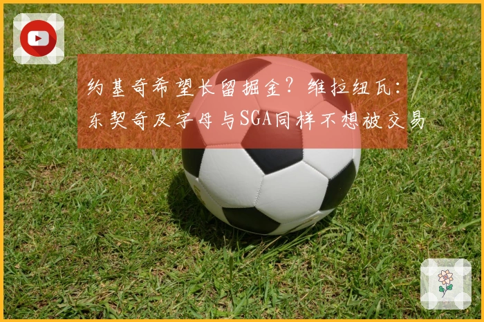 约基奇希望长留掘金？维拉纽瓦：东契奇及字母与SGA同样不想被交易