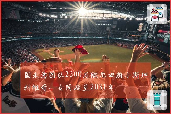 国米意图以2300万欧元回购小斯坦科维奇，合同延至2031年