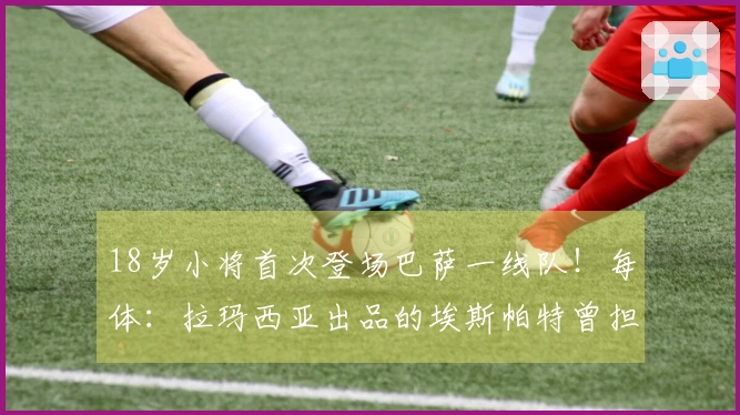 18岁小将首次登场巴萨一线队！每体：拉玛西亚出品的埃斯帕特曾担任中场