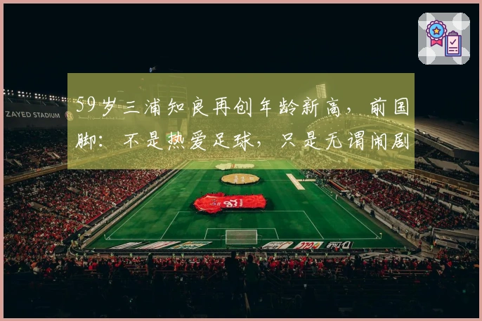 59岁三浦知良再创年龄新高，前国脚：不是热爱足球，只是无谓闹剧