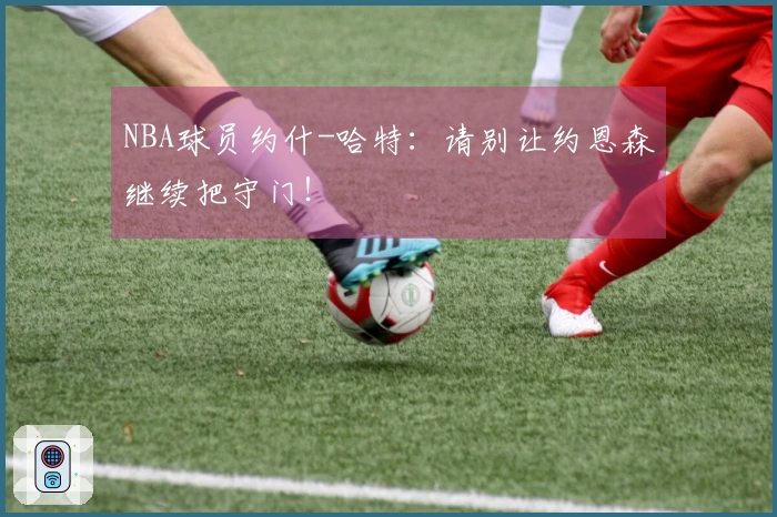 NBA球员约什-哈特：请别让约恩森继续把守门！