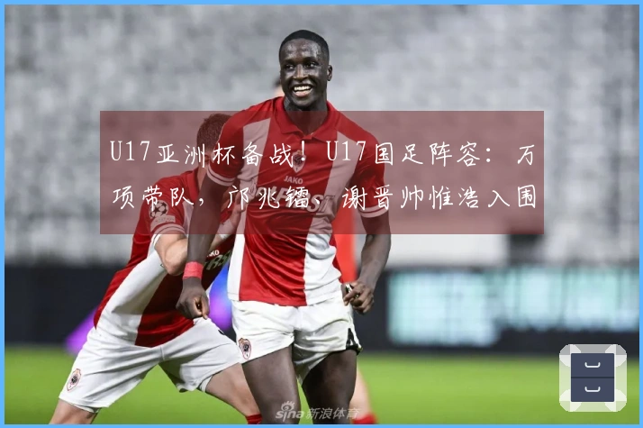 U17亚洲杯备战！U17国足阵容：万项带队，邝兆镭、谢晋帅惟浩入围