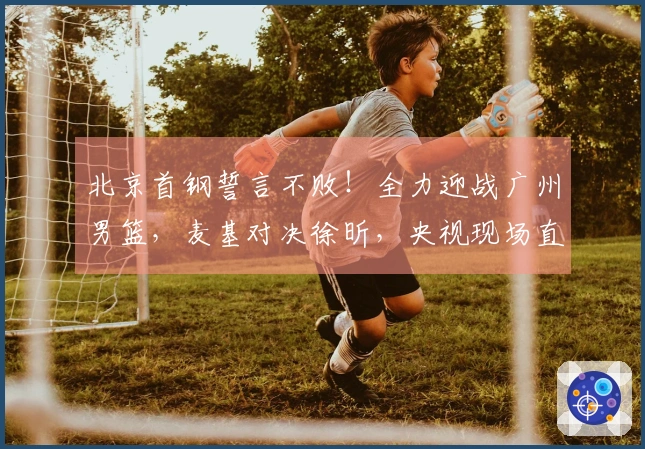 北京首钢誓言不败！全力迎战广州男篮，麦基对决徐昕，央视现场直播