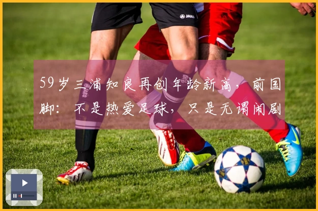 59岁三浦知良再创年龄新高，前国脚：不是热爱足球，只是无谓闹剧