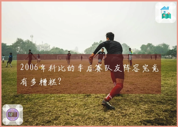 2006年科比的季后赛队友阵容究竟有多糟糕？