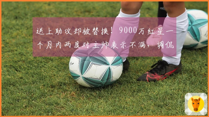 送上助攻却被替换！9000万红星一个月内两度对主帅表示不满，调侃道：总是我