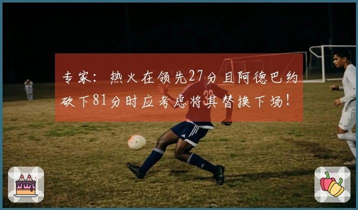 专家：热火在领先27分且阿德巴约砍下81分时应考虑将其替换下场！