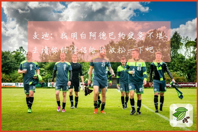 麦迪：我明白阿德巴约疲惫不堪，去请你的伴侣给你放松一下吧