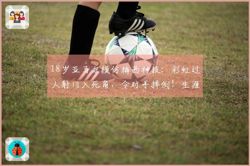 18岁亚马尔模仿梅西神技：彩虹过人射门入死角，令对手摔倒！生涯第50球