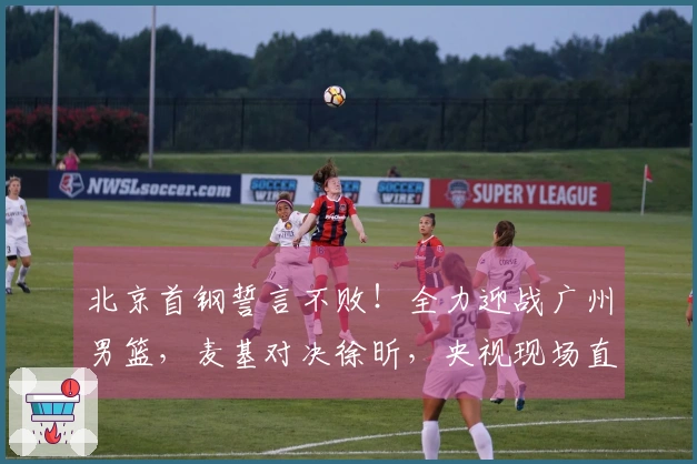 北京首钢誓言不败！全力迎战广州男篮，麦基对决徐昕，央视现场直播