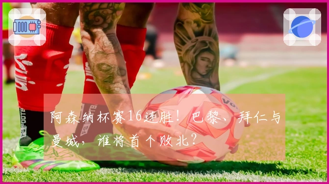 阿森纳杯赛16连胜！巴黎、拜仁与曼城，谁将首个败北？