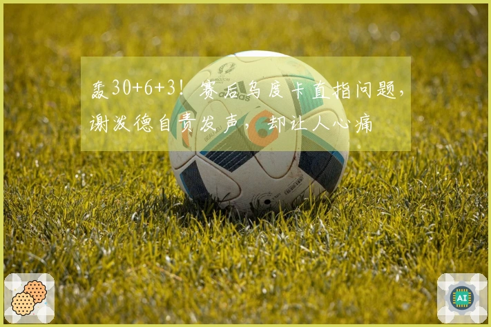 轰30+6+3！赛后乌度卡直指问题，谢泼德自责发声，却让人心痛